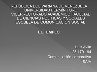 REPÚBLICA BOLIVARIANA DE VENEZUELA
UNIVERSIDAD FERMÍN TORO
VICERRECTORADO ACADÉMICO FACULTAD
DE CIENCIAS POLÍTICAS Y SOCIALES
ESCUELA DE COMUNICACIÓN SOCIAL
EL TEMPLO
Luis Avila
25.179.194
Comunicación corporativa
SAIA
 