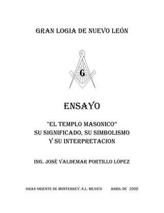 GRAN LOGIA DE NUEVO LEÓN
ENSAYO
"EL TEMPLO MASONICO”
SU SIGNIFICADO, SU SIMBOLISMO
Y SU INTERPRETACION
ING. JOSÉ VALDEMAR PORTILLO LÓPEZ
GRAN ORIENTE DE MONTERREY, N.L. MEXICO ABRIL DE 2000
 
