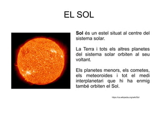EL SOL
Sol és un estel situat al centre del
sistema solar.
La Terra i tots els altres planetes
del sistema solar orbiten al seu
voltant.
Els planetes menors, els cometes,
els meteoroides i tot el medi
interplanetari que hi ha enmig
també orbiten el Sol.
https://ca.wikipedia.org/wiki/Sol
 