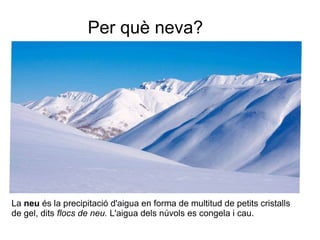 Per què neva?
La neu és la precipitació d'aigua en forma de multitud de petits cristalls
de gel, dits flocs de neu. L'aigua dels núvols es congela i cau.
 