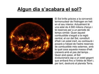 Algun dia s’acabara el sol?
El Sol brilla gràcies a la conversió
termonuclear de l'hidrogen en heli
en el seu interior. Actualment té
una edat de 4.500 milions d'anys i
té reserves per a un període de
temps similar. Quan aquest
combustible s'esgoti a la regió
central, el cor del Sol, constituït
d'heli i en estat inert, es contraurà i
posarà a l'abast de l'astre reserves
de combustible més externes, amb
la qual cosa aquesta massa d'heli
creixerà amb el pas del temps .
Quan això passi, el Sol
evolucionarà cap a un estel gegant
que arribarà fins a l'òrbita de Mart i,
per tant, destruirà el planeta Terra.
 