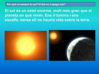 El sol és un estel enorme, molt més gran que el
planeta en què vivim. Ens il·lumina i ens
escalfa, sense ell no hauria vida sobre la terra.
Per què no sempre fa sol? El Sol no s’apaga mai?
 