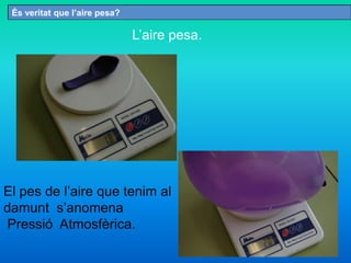 És veritat que l’aire pesa?
L’aire pesa.
El pes de l’aire que tenim al
damunt s’anomena
Pressió Atmosfèrica.
 