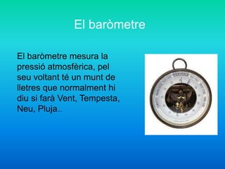 El baròmetre mesura la
pressió atmosfèrica, pel
seu voltant té un munt de
lletres que normalment hi
diu si farà Vent, Tempesta,
Neu, Pluja...
El baròmetre
 