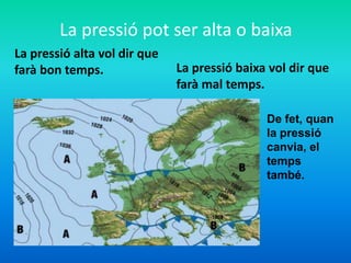 La pressió pot ser alta o baixa
La pressió alta vol dir que
farà bon temps. La pressió baixa vol dir que
farà mal temps.
De fet, quan
la pressió
canvia, el
temps
també.
 