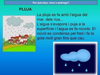 PLUJA
La pluja es fa amb l’aigua del
mar, dels rius...
L’aigua s’evapora i puja a la
superfície i l’aigua es fa núvols. El
núvol es condensa pel fred i fa la
gota molt gran fins que cau.
Per què plou, neva o pedrega?
 