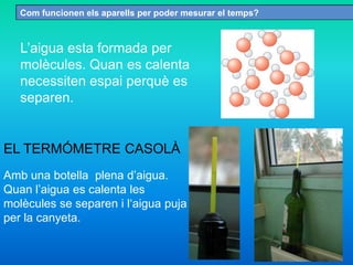 Com funcionen els aparells per poder mesurar el temps?
L’aigua esta formada per
molècules. Quan es calenta
necessiten espai perquè es
separen.
Amb una botella plena d’aigua.
Quan l’aigua es calenta les
molècules se separen i l‘aigua puja
per la canyeta.
EL TERMÓMETRE CASOLÀ
 