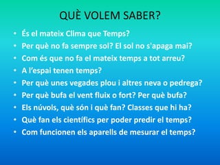 QUÈ VOLEM SABER?
• És el mateix Clima que Temps?
• Per què no fa sempre sol? El sol no s'apaga mai?
• Com és que no fa el mateix temps a tot arreu?
• A l’espai tenen temps?
• Per què unes vegades plou i altres neva o pedrega?
• Per què bufa el vent fluix o fort? Per què bufa?
• Els núvols, què són i què fan? Classes que hi ha?
• Què fan els científics per poder predir el temps?
• Com funcionen els aparells de mesurar el temps?
 