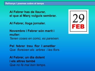 Refranys i poemes sobre el temps
Al Febrer has de llaurar,
el que al Març vulguis sembrar.
Al Febrer, lloga jornaler.
Novembre i Febrer són marit i
muller:
Tenen coses en comú, es pareixen.
Pel febrer treu flor l ametller
Que floreixen els arbres i les flors.
Al Febrer, un dia dolent
i els altres també
Que no fa mai bon temps.
 