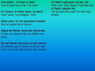 A la tardor, ni Fred ni calor
Que fa igual que Fred i de calor
A l`hivern, el millor amic, un abric
Que l`abric te protegeix molt
Quan plou i fa sol passeja el cargol:
Surt el cargol de la closca.
Aigua de febrer, bona per sementer.
Si plou en aquest mes, la collita será
bona.
Sol de febrer mai dura un día sencer.
Es refereix que al febrer el día es mes
curt. No et pots fiar del sol i bon temps.
A l’Abril cada gota val per mil:
Plou molt. Que l’aigua s’aprofita tota
A l’abril, aigües mil.
Vol dir que plou molt i fa molt mal
temps.
 