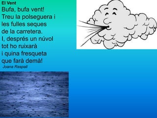 El Vent
Bufa, bufa vent!
Treu la polseguera i
les fulles seques
de la carretera.
I, després un núvol
tot ho ruixarà
i quina fresqueta
que farà demà!
Joana Raspall
 