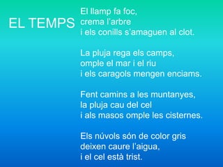 El llamp fa foc,
crema l’arbre
i els conills s’amaguen al clot.
La pluja rega els camps,
omple el mar i el riu
i els caragols mengen enciams.
Fent camins a les muntanyes,
la pluja cau del cel
i als masos omple les cisternes.
Els núvols són de color gris
deixen caure l’aigua,
i el cel està trist.
EL TEMPS
 
