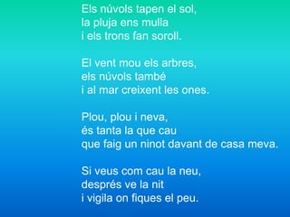 Els núvols tapen el sol,
la pluja ens mulla
i els trons fan soroll.
El vent mou els arbres,
els núvols també
i al mar creixent les ones.
Plou, plou i neva,
és tanta la que cau
que faig un ninot davant de casa meva.
Si veus com cau la neu,
després ve la nit
i vigila on fiques el peu.
 