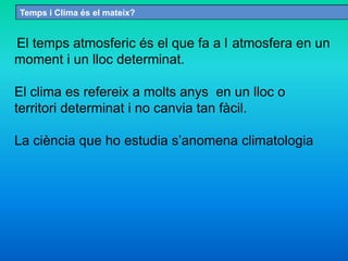 Temps i Clima és el mateix?
El temps atmosferic és el que fa a l atmosfera en un
moment i un lloc determinat.
El clima es refereix a molts anys en un lloc o
territori determinat i no canvia tan fàcil.
La ciència que ho estudia s’anomena climatologia
 
