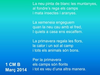 La neu pinta de blanc les muntanyes,
al fondre’s rega els camps
i mata insectes i aranyes.
La xemeneia engeguem
quan la neu cau amb el fred,
I quiets a casa ens escalfem.
La primavera regala les flors,
la calor i un sol al camp
i tots els animals són bons.
Per la primavera
els camps són florits
i tot es veu d’una altra manera.
1 CM B
Març 2014
 