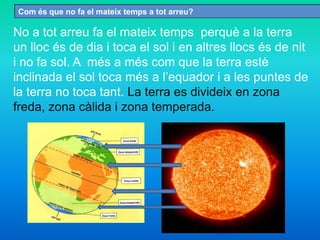 Com és que no fa el mateix temps a tot arreu?
No a tot arreu fa el mateix temps perquè a la terra
un lloc és de dia i toca el sol i en altres llocs és de nit
i no fa sol. A més a més com que la terra estè
inclinada el sol toca més a l’equador i a les puntes de
la terra no toca tant. La terra es divideix en zona
freda, zona càlida i zona temperada.
 