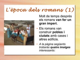 L'època dels romans (1)
Molt de temps després
els romans van fer un
gran imperi.
● Els romans van
construir pobles i
ciutats amb cases i
altres edificis.
● A la pàgina següents
trobaràs quatre imatges
interessants:
 