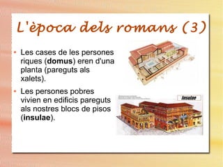 L'època dels romans (3)
● Les cases de les persones
riques (domus) eren d'una
planta (pareguts als
xalets).
● Les persones pobres
vivien en edificis pareguts
als nostres blocs de pisos
(insulae).
 