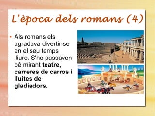 L'època dels romans (4)
● Als romans els
agradava divertir-se
en el seu temps
lliure. S'ho passaven
bé mirant teatre,
carreres de carros i
lluites de
gladiadors.
 
