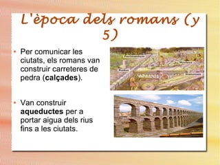 L'època dels romans (y
5)
● Per comunicar les
ciutats, els romans van
construir carreteres de
pedra (calçades).
● Van construir
aqueductes per a
portar aigua dels rius
fins a les ciutats.
 