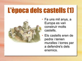 L'època dels castells (1)
● Fa uns mil anys, a
Europa es van
construir molts
castells.
● Els castells eren de
pedra i tenien
muralles i torres per
a defendre's dels
enemics.
 