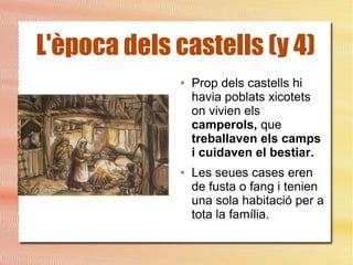 L'època dels castells (y 4)
● Prop dels castells hi
havia poblats xicotets
on vivien els
camperols, que
treballaven els camps
i cuidaven el bestiar.
● Les seues cases eren
de fusta o fang i tenien
una sola habitació per a
tota la família.
 