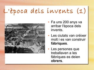 L'època dels invents (1)
● Fa uns 200 anys va
arribar l'època dels
invents.
● Les ciutats van créixer
molt i es van construir
fàbriques.
● Les persones que
treballaven a les
fàbriques es deien
obrers.
 