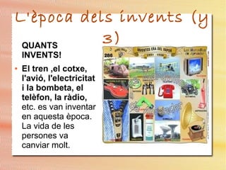 L'època dels invents (y
3)QUANTS
INVENTS!
● El tren ,el cotxe,
l'avió, l'electricitat
i la bombeta, el
telèfon, la ràdio,
etc. es van inventar
en aquesta època.
La vida de les
persones va
canviar molt.
 