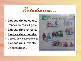Estudiarem...
● L'època de les coves.
● L'època de l'Antic Egipte.
● L'època dels romans.
● L'època dels castells.
● L'època dels descobriments.
● L'època dels invents.
● L'època actual.
 