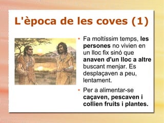 L'època de les coves (1)
● Fa moltíssim temps, les
persones no vivien en
un lloc fix sinó que
anaven d'un lloc a altre
buscant menjar. Es
desplaçaven a peu,
lentament.
● Per a alimentar-se
caçaven, pescaven i
collien fruits i plantes.
 