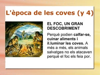 L'època de les coves (y 4)
EL FOC, UN GRAN
DESCOBRIMENT
Perquè podien calfar-se,
cuinar aliments i
il.luminar les coves. A
més a més, els animals
salvatges no els atacaven
perquè el foc els feia por.
 