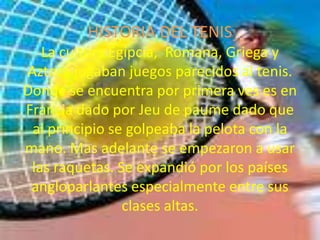 HISTORIA DEL TENISLa cultura Egipcia,  Romana, Griega y Azteca jugaban juegos parecidos al tenis. Donde se encuentra por primera ves es en Francia dado por Jeu de paume dado que al principio se golpeaba la pelota con la mano. Mas adelante se empezaron a usar las raquetas. Se expandió por los países angloparlantes especialmente entre sus clases altas.