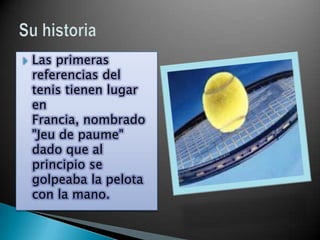    Las primeras
    referencias del
    tenis tienen lugar
    en
    Francia, nombrado
    "Jeu de paume"
    dado que al
    principio se
    golpeaba la pelota
    con la mano.
 