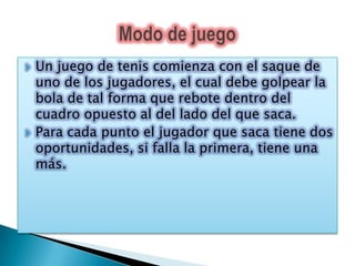    Un juego de tenis comienza con el saque de
    uno de los jugadores, el cual debe golpear la
    bola de tal forma que rebote dentro del
    cuadro opuesto al del lado del que saca.
   Para cada punto el jugador que saca tiene dos
    oportunidades, si falla la primera, tiene una
    más.
 