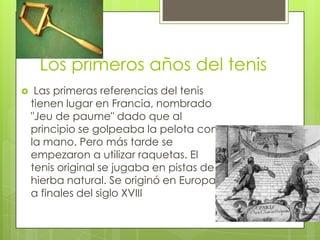 Los primeros años del tenis
    Las primeras referencias del tenis
    tienen lugar en Francia, nombrado
    "Jeu de paume" dado que al
    principio se golpeaba la pelota con
    la mano. Pero más tarde se
    empezaron a utilizar raquetas. El
    tenis original se jugaba en pistas de
    hierba natural. Se originó en Europa
    a finales del siglo XVIII
 