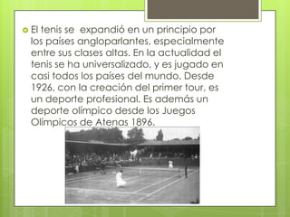  Eltenis se expandió en un principio por
  los países angloparlantes, especialmente
  entre sus clases altas. En la actualidad el
  tenis se ha universalizado, y es jugado en
  casi todos los países del mundo. Desde
  1926, con la creación del primer tour, es
  un deporte profesional. Es además un
  deporte olímpico desde los Juegos
  Olímpicos de Atenas 1896.
 