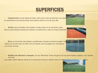 SuperficiesCésped verde: la más rápida de todas, salvo esos casos de alfombra muy rápida,la característica es el escaso pique de la pelota, patina en vez de picar alto.Arcilla (polvo de ladrillo, tierra batida o arcilla verde): es la más lenta, sobre ella se puede deslizar (patinar) sin trabarse, la pelota pica y sale a la misma velocidad. Dura: es una de las más parejas y equilibradas, el pique es siempre regular, más rápido que el polvo pero no tanto como el césped, aquí los golpes son más planos y de menor armado.Sintética de interiores o moqueta: son las "alfombras" indoor de goma; las hay semi-rápidas, rápidas y muy rápidas como lasque suelen utilizar algunos países en la Copa Davis (Suecia o Bielorrusia) con características similares al cemento.x