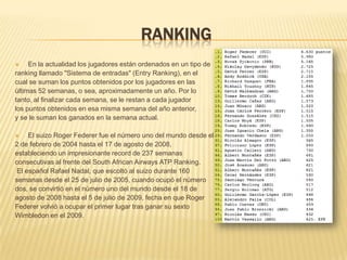 RankingEn la actualidad los jugadores están ordenados en un tipo de ranking llamado "Sistema de entradas" (Entry Ranking), en el cual se suman los puntos obtenidos por los jugadores en lasúltimas 52 semanas, o sea, aproximadamente un año. Por lotanto, al finalizar cada semana, se le restan a cada jugador los puntos obtenidos en esa misma semana del año anterior,y se le suman los ganados en la semana actual.El suizo Roger Federer fue el número uno del mundo desde el2 de febrero de 2004 hasta el 17 de agosto de 2008,estableciendo un impresionante record de 237 semanasconsecutivas al frente del South African Airways ATP Ranking. El español Rafael Nadal, que escoltó al suizo durante 160 semanas desde el 25 de julio de 2005, cuando ocupó el númerodos, se convirtió en el número uno del mundo desde el 18 de agosto de 2008 hasta el 5 de julio de 2009, fecha en que RogerFederer volvió a ocupar el primer lugar tras ganar su sexto Wimbledon en el 2009.