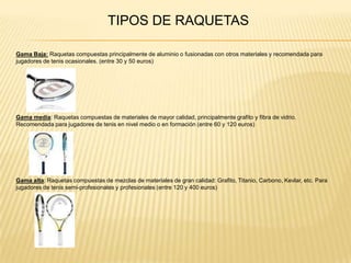TIPOS DE RAQUETASGama Baja: Raquetas compuestas principalmente de aluminio o fusionadas con otros materiales y recomendada para jugadores de tenis ocasionales. (entre 30 y 50 euros)Gama media: Raquetas compuestas de materiales de mayor calidad, principalmente grafito y fibra de vidrio. Recomendada para jugadores de tenis en nivel medio o en formación (entre 60 y 120 euros)Gama alta: Raquetas compuestas de mezclas de materiales de gran calidad: Grafito, Titanio, Carbono, Kevlar, etc. Para jugadores de tenis semi-profesionales y profesionales (entre 120 y 400 euros)