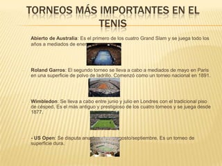 TORNEOS MÁS IMPORTANTES EN EL TENISAbierto de Australia: Es el primero de los cuatro Grand Slam y se juega todo los años a mediados de enero. Roland Garros: El segundo torneo se lleva a cabo a mediados de mayo en Paris en una superficie de polvo de ladrillo. Comenzó como un torneo nacional en 1891. 