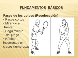        FUNDAMENTOS BÁSICOS DEL TENISFases de los golpes (Impacto con la bola)• Giro del pie del golpe+giro dehombros• Facilita desplazamiento• Armado (llevar atrás) delbrazo raqueta• Anticipación• Depende tipo golpe (fondo,resto) ,tipo superficie• Brazo libre apunta la pelota(derecha)