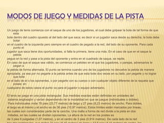 Modos de juego y medidas de la pistaUn juego de tenis comienza con el saque de uno de los jugadores, el cual debe golpear la bola de tal forma de que estabote dentro del cuadro opuesto al del lado del que saca; es decir si un jugador saca desde su derecha, la bola debe botaren el cuadro de la izquierda pero siempre en el cuadro de pegado a la red, del lado de su oponente. Para cada punto eljugador que saca tiene dos oportunidades, si falla la primera, tiene una más. En el caso de que en el saque la pelotapegue en la red y pase a la pista del oponente y entra en el cuadrado de saque, se repite.En caso de que el saque sea válido, se comienza un peloteo en el que los jugadores, o parejas, adversarios le pegan ala pelota de forma alternada. El punto se termina cuando uno de los jugadores no devuelve la pelota de maneraapropiada, ya sea por no pegarle a la pelota antes de que esta bote dos veces en su lado, por pegarle y no lograr que boteen el lado de el o los oponentes, o por pegarle con su cuerpo o con cualquier objeto diferente de la raqueta que posee; encualquiera de estos casos el punto va para el jugador o equipo adversario.El tenis se juega en una pista rectangular. Sus medidas exactas están definidas en unidades del sistema anglosajón y varían dependiendo de la modalidad en que se juegue (individuales o dobles). Para individuales mide 78 pies (23,77 metros) de largo y 27 pies (8,23 metros) de ancho. Para dobles, el largo es el mismo y el ancho es de 36 pies (10,97 metros). Estos límites están marcados por líneas, las cuales son consideradas parte de la cancha. Una malla a forma de red divide a la pista en dos mitades, en las cuales se dividen oponentes. La altura de la red en los postes esde 3 pies 6 pulgadas (1,07 metros), y en el centro de 3 pies (0,914 metros). De cada lado de la red hay dos rectángulos, que miden 21 pies (6,40 metros) de largo y 13,5 pies (4,11 metros) de ancho, los cuales sirven únicamente para determinar si un saque es válido o no.