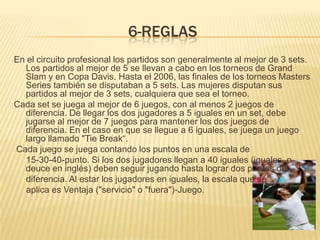 6-REGLASEn el circuito profesional los partidos son generalmente al mejor de 3 sets. Los partidos al mejor de 5 se llevan a cabo en los torneos de Grand Slam y en Copa Davis. Hasta el 2006, las finales de los torneos Masters Series también se disputaban a 5 sets. Las mujeres disputan sus partidos al mejor de 3 sets, cualquiera que sea el torneo.Cada set se juega al mejor de 6 juegos, con al menos 2 juegos de diferencia. De llegar los dos jugadores a 5 iguales en un set, debe jugarse al mejor de 7 juegos para mantener los dos juegos de diferencia. En el caso en que se llegue a 6 iguales, se juega un juego largo llamado "Tie Break“. Cada juego se juega contando los puntos en una escala de      15-30-40-punto. Si los dos jugadores llegan a 40 iguales (iguales, o deuce en inglés) deben seguir jugando hasta lograr dos puntos de      diferencia. Al estar los jugadores en iguales, la escala que se      aplica es Ventaja ("servicio" o "fuera")-Juego.