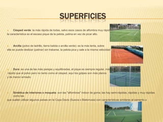 SuperficiesCésped verde: la más rápida de todas, salvo esos casos de alfombra muy rápida,la característica es el escaso pique de la pelota, patina en vez de picar alto.Arcilla (polvo de ladrillo, tierra batida o arcilla verde): es la más lenta, sobre ella se puede deslizar (patinar) sin trabarse, la pelota pica y sale a la misma velocidad. Dura: es una de las más parejas y equilibradas, el pique es siempre regular, más rápido que el polvo pero no tanto como el césped, aquí los golpes son más planos y de menor armado.Sintética de interiores o moqueta: son las "alfombras" indoor de goma; las hay semi-rápidas, rápidas y muy rápidas como lasque suelen utilizar algunos países en la Copa Davis (Suecia o Bielorrusia) con características similares al cemento.x