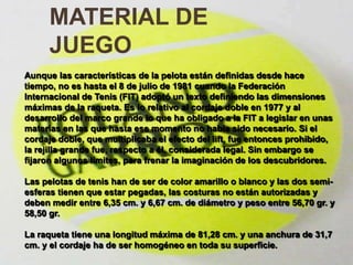 MATERIAL DE JUEGOMATERIAL DE JUEGOAunque las características de la pelota están definidas desde hace tiempo, no es hasta el 8 de julio de 1981 cuando la Federación Internacional de Tenis (FIT) adoptó un texto definiendo las dimensiones máximas de la raqueta. Es lo relativo al cordaje doble en 1977 y al desarrollo del marco grande lo que ha obligado a la FIT a legislar en unas materias en las que hasta ese momento no había sido necesario. Si el cordaje doble, que multiplicaba el efecto del lift, fue entonces prohibido, la rejilla grande fue, respecto a él, considerada legal. Sin embargo se fijaron algunos límites, para frenar la imaginación de los descubridores.Las pelotas de tenis han de ser de color amarillo o blanco y las dos semi-esferas tienen que estar pegadas, las costuras no están autorizadas y deben medir entre 6,35 cm. y 6,67 cm. de diámetro y peso entre 56,70 gr. y 58,50 gr.La raqueta tiene una longitud máxima de 81,28 cm. y una anchura de 31,7 cm. y el cordaje ha de ser homogéneo en toda su superficie..