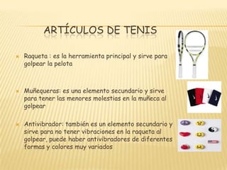 ARTÍCULOS DE TENISRaqueta : es la herramienta principal y sirve para golpear la pelotaMuñequeras: es una elemento secundario y sirve para tener las menores molestias en la muñeca al golpearAntivibrador: también es un elemento secundario y sirve para no tener vibraciones en la raqueta al golpear, puede haber antivibradores de diferentes formas y colores muy variados