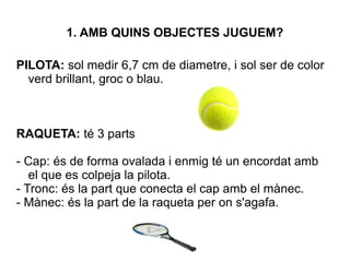 1. AMB QUINS OBJECTES JUGUEM?
PILOTA: sol medir 6,7 cm de diametre, i sol ser de color
verd brillant, groc o blau.
RAQUETA: té 3 parts
- Cap: és de forma ovalada i enmig té un encordat amb
el que es colpeja la pilota.
- Tronc: és la part que conecta el cap amb el mànec.
- Mànec: és la part de la raqueta per on s'agafa.
 