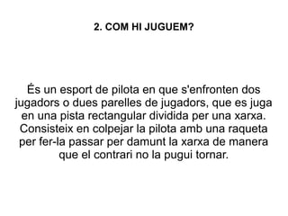 2. COM HI JUGUEM?
És un esport de pilota en que s'enfronten dos
jugadors o dues parelles de jugadors, que es juga
en una pista rectangular dividida per una xarxa.
Consisteix en colpejar la pilota amb una raqueta
per fer-la passar per damunt la xarxa de manera
que el contrari no la pugui tornar.
 