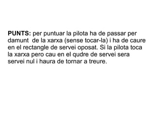 PUNTS: per puntuar la pilota ha de passar per
damunt de la xarxa (sense tocar-la) i ha de caure
en el rectangle de servei oposat. Si la pilota toca
la xarxa pero cau en el qudre de servei sera
servei nul i haura de tornar a treure.
 