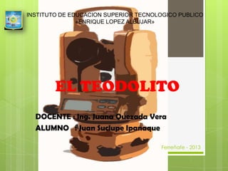 INSTITUTO DE EDUCACION SUPERIOR TECNOLOGICO PUBLICO
«ENRIQUE LOPEZ ALBUJAR»

EL TEODOLITO
DOCENTE : Ing. Juana Quezada Vera
ALUMNO : Juan Suclupe Ipanaque
Ferreñafe - 2013

 